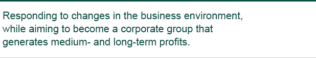 Responding to changes in the business environment, while aiming to become a corporate group that generates medium- and long-term profits.